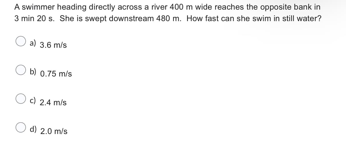A swimmer heading directly across a river 400 m wide reaches the opposite bank in
3 min 20 s. She is swept downstream 480 m. How fast can she swim in still water?
a) 3.6 m/s
b) 0.75 m/s
c) 2.4 m/s
d) 2.0 m/s