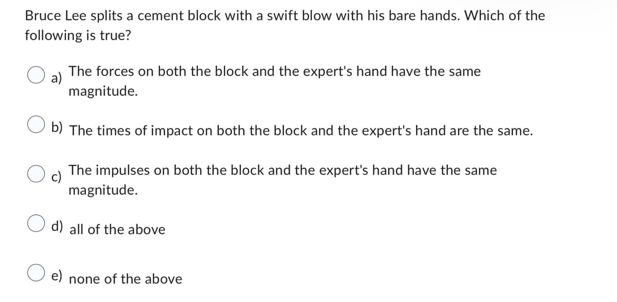 Bruce Lee splits a cement block with a swift blow with his bare hands. Which of the
following is true?
a)
The forces on both the block and the expert's hand have the same
magnitude.
b) The times of impact on both the block and the expert's hand are the same.
The impulses on both the block and the expert's hand have the same
magnitude.
d) all of the above
e) none of the above