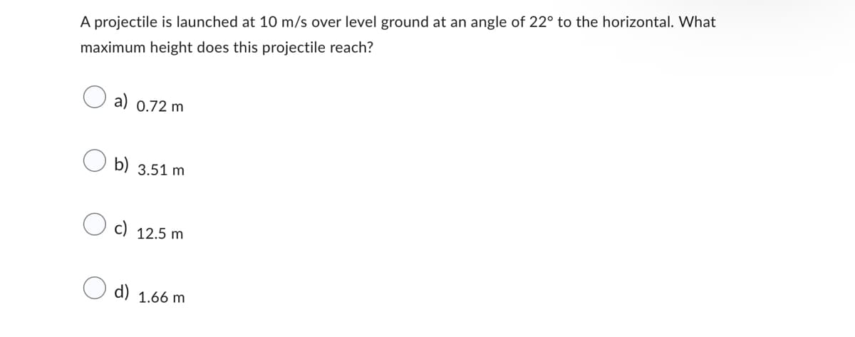 A projectile is launched at 10 m/s over level ground at an angle of 22° to the horizontal. What
maximum height does this projectile reach?
a) 0.72 m
b) 3.51 m
12.5 m
d) 1.66 m