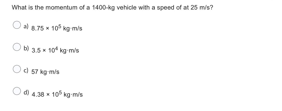 What is the momentum of a 1400-kg vehicle with a speed of at 25 m/s?
a) 8.75 × 105 kg-m/s
b) 3.5 × 104 kg-m/s
c) 57 kg-m/s
d) 4.38 x 105 kg-m/s