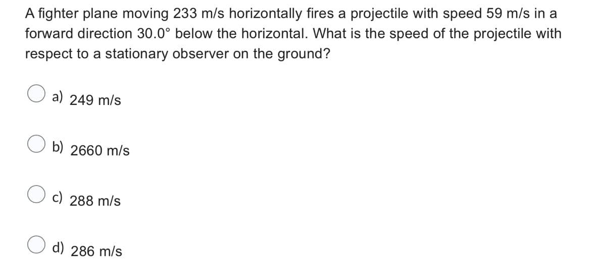A fighter plane moving 233 m/s horizontally fires a projectile with speed 59 m/s in a
forward direction 30.0° below the horizontal. What is the speed of the projectile with
respect to a stationary observer on the ground?
a) 249 m/s
Ob) 2660 m/s
c) 288 m/s
d) 286 m/s