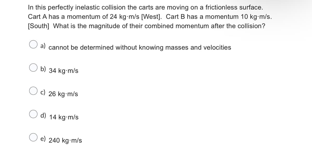 In this perfectly inelastic collision the carts are moving on a frictionless surface.
Cart A has a momentum of 24 kg-m/s [West]. Cart B has a momentum 10 kg-m/s.
[South] What is the magnitude of their combined momentum after the collision?
a) cannot be determined without knowing masses and velocities
b) 34 kg-m/s
c) 26 kg-m/s
d) 14 kg-m/s
e) 240 kg-m/s