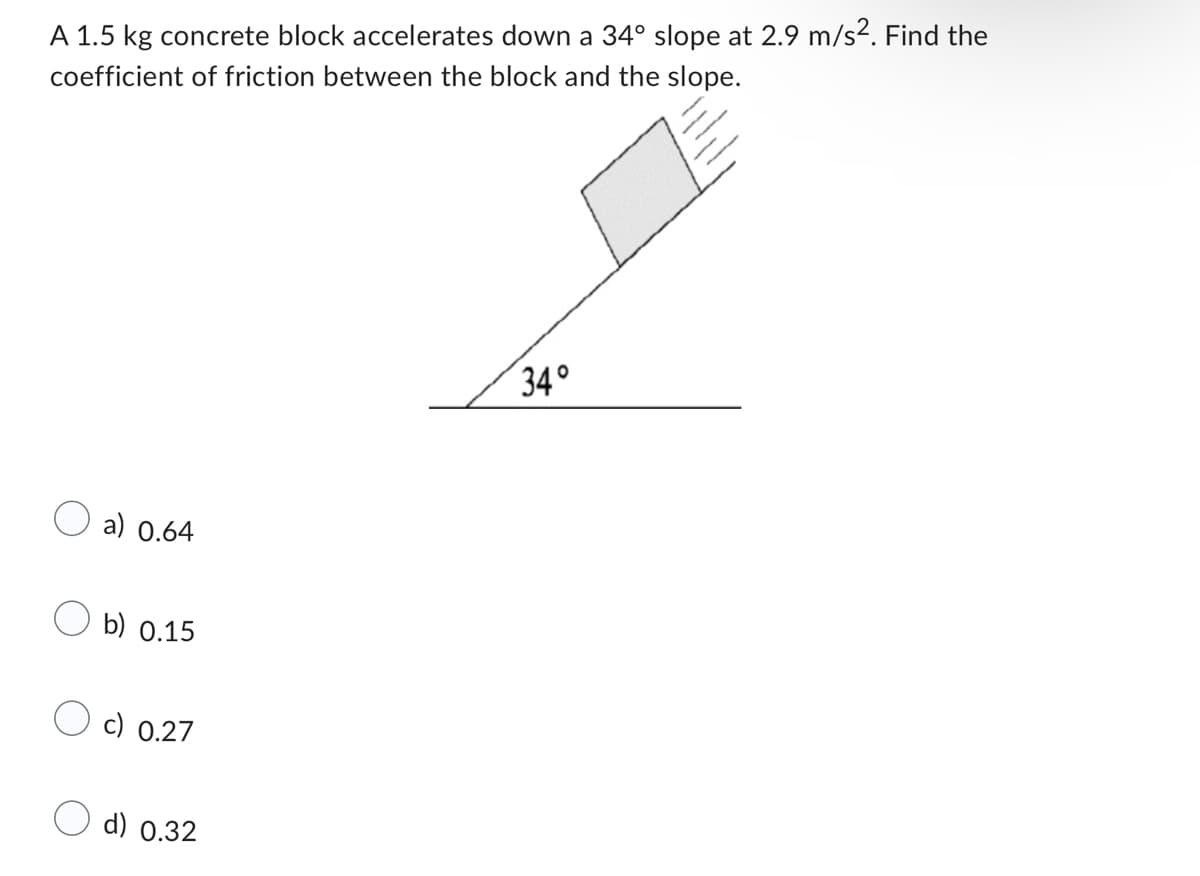 A 1.5 kg concrete block accelerates down a 34° slope at 2.9 m/s². Find the
coefficient of friction between the block and the slope.
a) 0.64
b) 0.15
c) 0.27
d) 0.32
34°
