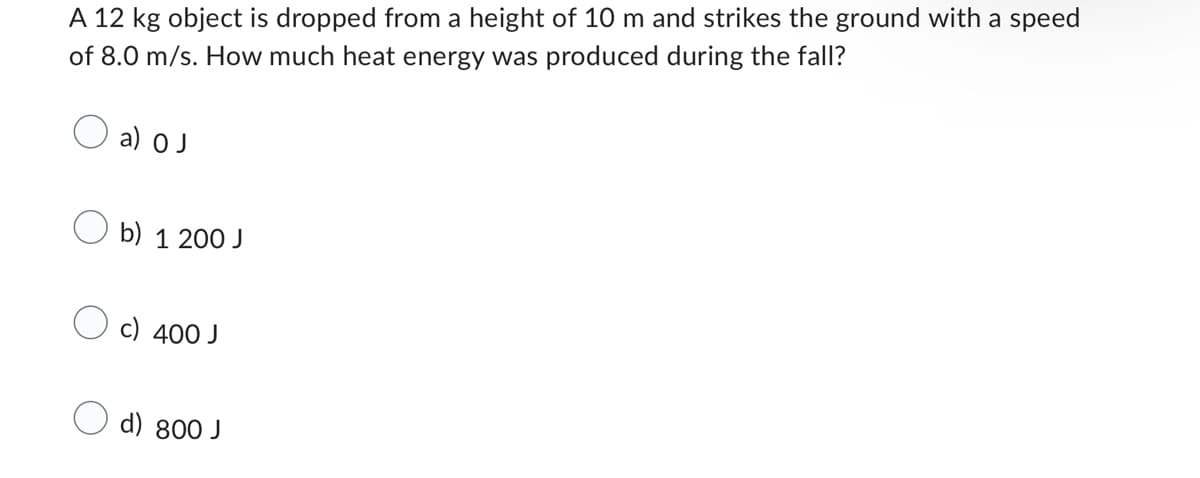 A 12 kg object is dropped from a height of 10 m and strikes the ground with a speed
of 8.0 m/s. How much heat energy was produced during the fall?
a) O J
b) 1 200 J
c) 400 J
d) 800 J