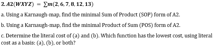 2. A2(WXYZ) = Em(2,6,7,8, 12, 13)
a. Using a Karnaugh-map, find the minimal Sum of Product (SOP) form of A2.
b. Using a Karnaugh-map, find the minimal Product of Sum (POS) form of A2.
c. Determine the literal cost of (a) and (b). Which function has the lowest cost, using literal
cost as a basis: (a), (b), or both?

