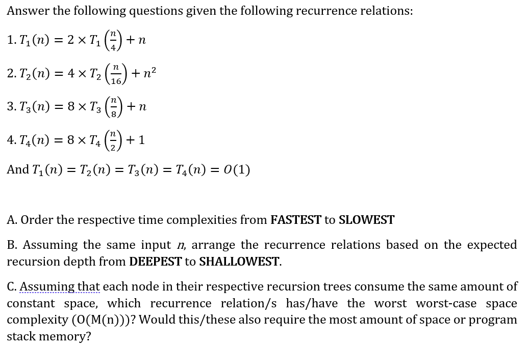 Answer the following questions given the following recurrence relations:
1. T; (n)
= 2 x T, (4)
+ n
2. T, (п) — 4 x Т,
+ n?
3. T3 (п) —D 8 х T; ("
+n
4. TА(п) %3D 8 х Т, (3)
+ 1
And T, (n) = T2(n) = T3 (n) = T4(n) = 0(1)
A. Order the respective time complexities from FASTEST to SLOWEST
B. Assuming the same input n, arrange the recurrence relations based on the expected
recursion depth from DEEPEST to SHALLOWEST.
C. Assuming that each node in their respective recursion trees consume the same amount of
constant space, which recurrence relation/s has/have the worst worst-case space
complexity (0(M(n)))? Would this/these also require the most amount of space or program
stack memory?

