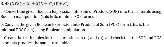 3. A3(XYZ) = X' +X(X + Y')(Y +Z')
a. Convert the given Boolean Expression into Sum of Product (SOP) into three literals using
Boolean manipulation (this is its minimal SOP form).
b. Convert the given Boolean Expression into Product of Sum (POS) form (this is the
minimal POS form) using Boolean manipulation.
c. Create the truth tables for the expressions in (a) and (b), and check that the SOP and POS
expressis produce the same truth table.
