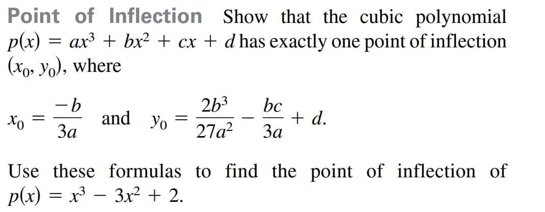 Point of Inflection Show that the cubic polynomial
p(x) = ax³ + bx? + cx + d has exactly one point of inflection
(xo, Yo), where
2b3
bc
+ d.
За
and yo
%3D
-
За
27a?
Use these formulas to find the point of inflection of
p(x) = x³ – 3x² + 2.

