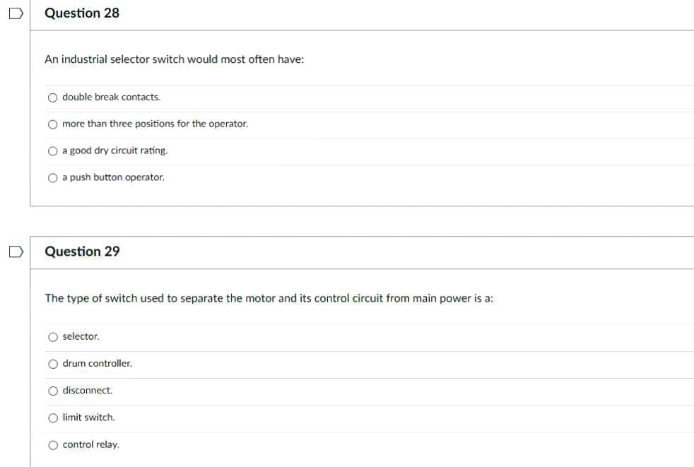 Question 28
An industrial selector switch would most often have:
O double break contacts.
O more than three positions for the operator.
O a good dry circuit rating.
O a push button operator.
Question 29
The type of switch used to separate the motor and its control circuit from main power is a:
selector.
O drum controller.
O disconnect.
O limit switch.
O control relay.
