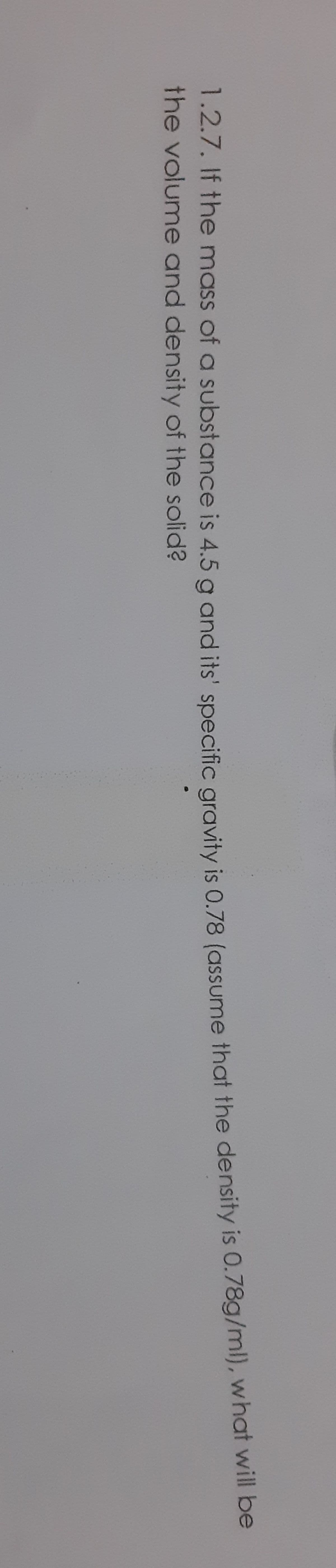 1.2.7. If the mass of a substance is 4.5 a and its' specific gravity is 0.78 (assume that the density is 0./8g/ml), whar w be
the volume and density of the solid?
