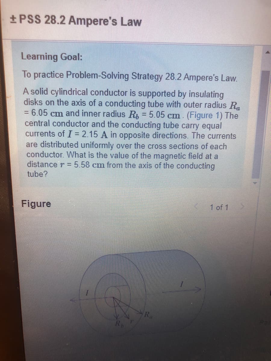 +PSS 28.2 Ampere's Law
Learning Goal:
To practice Problem-Solving Strategy 28.2 Ampere's Law.
A solid cylindrical conductor is supported by insulating
disks on the axis of a conducting tube with outer radius R.
= 6.05 cm and inner radius R, = 5.05 cm. (Figure 1) The
central conductor and the conducting tube carry equal
currents of I = 2.15 A in opposite directions. The currents
are distributed uniformly over the cross sections of each
conductor. What is the value of the magnetic field at a
distance r = 5.58 cm from the axis of the conducting
tube?
Figure
1 of 1
