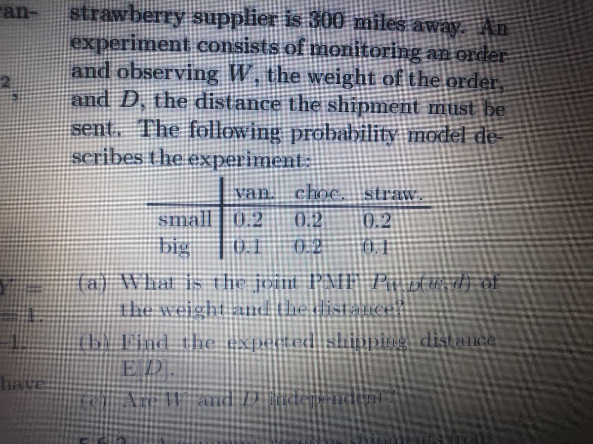 strawberry supplier is 300 miles away, An
experiment consists of monitoring an order
and observing W, the weight of the order,
and D, the distance the shipment must be
sent. The following probability model de-
scribes the experiment:
ran-
van. choc. straw.
0.2
0.2
0.1
0.2
small | 0.2
big
0.1
(a) What is the joint PMIF P« D(w, d) of
the weight and the distance?
= 1.
(b) Find the expected shipping distance
ED
(c) Are W and D independent?
1.
have
