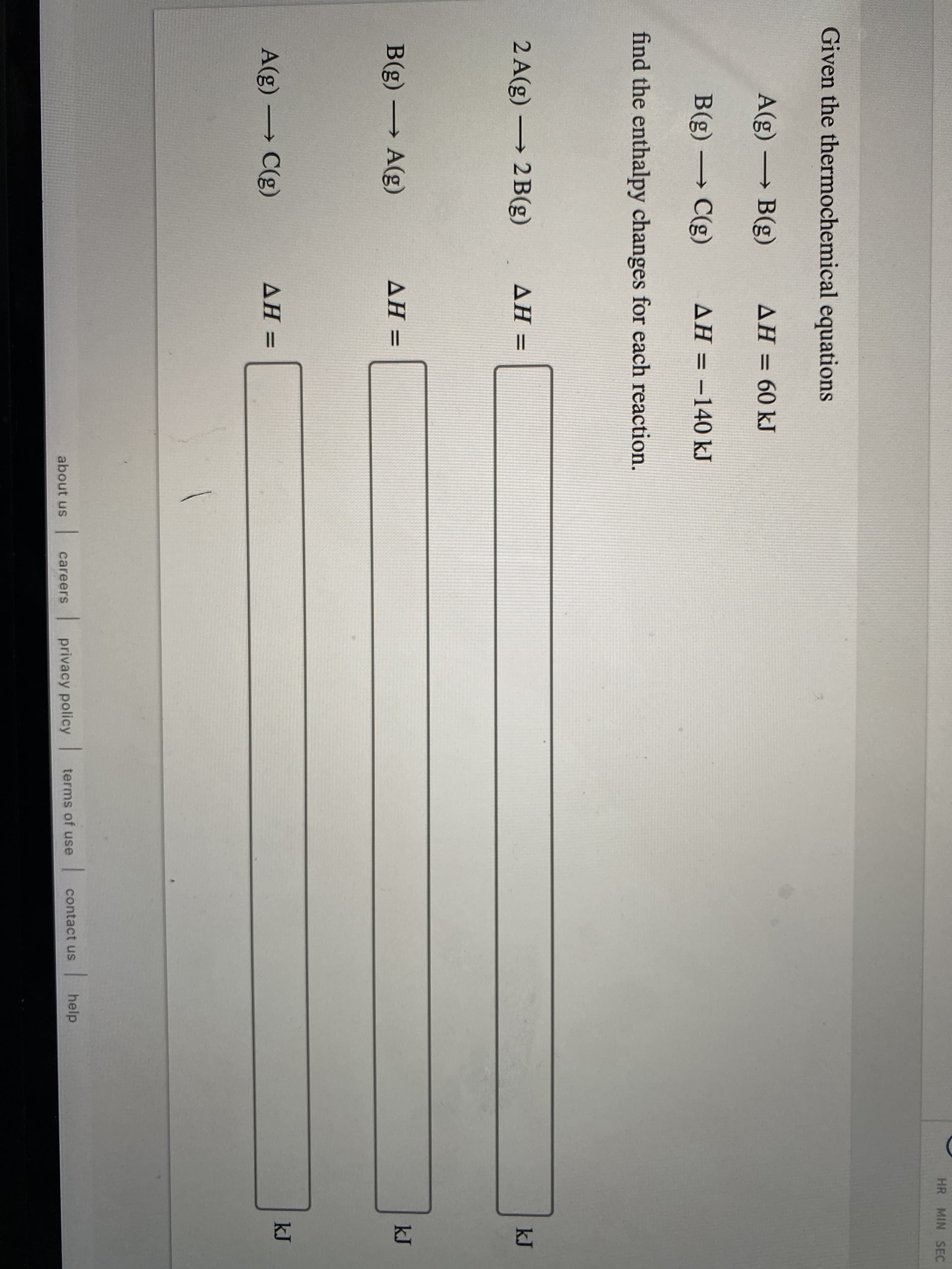 Given the thermochemical equations
A(g) B(g)
AH = 60 kJ
%3D
B(g) -
C(g)
AH = –140 kJ
%3D
find the enthalpy changes for each reaction.
2 A(g) → 2 B(g)
AH =
B(g) A(g)
AH =
A(g) C(g)
AH =
