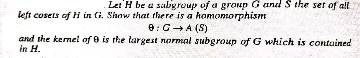 Let H be a subgroup of a group G and S the set of all
left cosets of H in G. Show that there is a homomorphism
8:G A (S)
and the kernel of 0 is the largest normal subgroup of G which is contained
in H.
