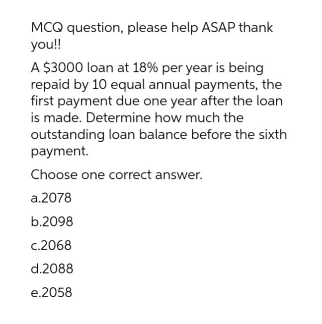 MCQ question, please help ASAP thank
you!!
A $3000 loan at 18% per year is being
repaid by 10 equal annual payments, the
first payment due one year after the loan
is made. Determine how much the
outstanding loan balance before the sixth
payment.
Choose one correct answer.
a.2078
b.2098
c.2068
d.2088
e.2058
