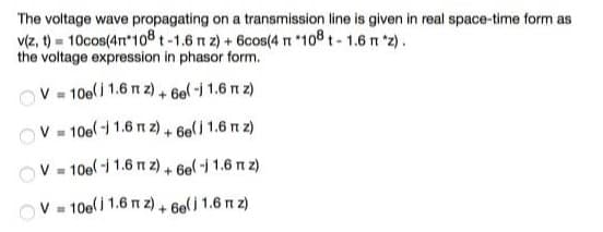 The voltage wave propagating on a transmission line is given in real space-time form as
v(z, t) = 10cos(4n*108t-1.6 n z) + 6cos(4 *108 t- 1.6 n *2).
the voltage expression in phasor form.
V - 10e(j 1.6 n z) + 6el -i 1.6 n z)
V - 10el -i 1.6 n z) + 6e(j 1.6 n z)
V - 10el -i 1.6 n z) + 6el-i 1.6 n z)
OV - 10e() 1.6 n z) + 6e(j 1.6 n z)
