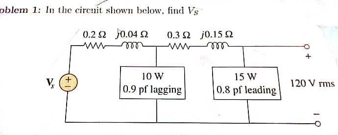 oblem 1: In the cirenit shown below, find Vs
0.2 2 J0.04 2
0.3 2 j0.15 2
ell
10 W
0.9 pf lagging
15 W
V,
120 V rms
0.8 pf leading
