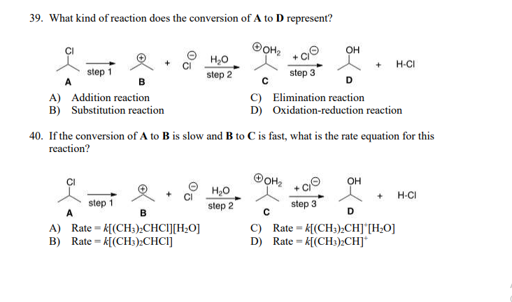 39. What kind of reaction does the conversion of A to D represent?
OOH2
OH
H,0
H-CI
step 1
A
step 2
step 3
в
с
D
A) Addition reaction
B) Substitution reaction
C) Elimination reaction
D) Oxidation-reduction reaction
40. If the conversion of A to B is slow and B to C is fast, what is the rate equation for this
reaction?
OH
H20
H-CI
+
step 1
A
step 2
step 3
в
D
A) Rate = k[(CH3),CHCI][H,O]
B) Rate = k[(CH3:)2CHCI]
C) Rate= k[(CH3)½CH]*[H2O]
D) Rate = k[(CH3:)½CH]*
%3D
