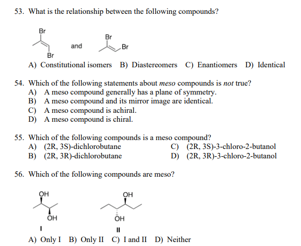53. What is the relationship between the following compounds?
Br
Br
and
Br
Br
A) Constitutional isomers B) Diastereomers C) Enantiomers D) Identical
54. Which of the following statements about meso compounds is not true?
A) A meso compound generally has a plane of symmetry.
B) A meso compound and its mirror image are identical.
C) A meso compound is achiral.
D) A meso compound is chiral.
55. Which of the following compounds is a meso compound?
A) (2R, 3S)-dichlorobutane
B) (2R, 3R)-dichlorobutane
C) (2R, 3S)-3-chloro-2-butanol
D) (2R, 3R)-3-chloro-2-butanol
56. Which of the following compounds are meso?
он
он
ÕH
II
A) Only I B) Only II C) I and II D) Neither
