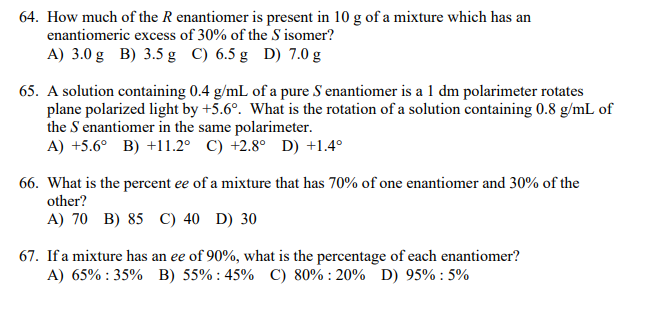 64. How much of the R enantiomer is present in 10 g of a mixture which has an
enantiomeric excess of 30% of the S isomer?
A) 3.0 g B) 3.5 g C) 6.5 g D) 7.0 g
65. A solution containing 0.4 g/mL of a pure S enantiomer is a 1 dm polarimeter rotates
plane polarized light by +5.6°. What is the rotation of a solution containing 0.8 g/mL of
the S enantiomer in the same polarimeter.
A) +5.6° B) +11.2° C) +2.8° D) +1.4°
66. What is the percent ee of a mixture that has 70% of one enantiomer and 30% of the
other?
A) 70 B) 85 C) 40 D) 30
67. If a mixture has an ee of 90%, what is the percentage of each enantiomer?
A) 65% : 35% B) 55% : 45% C) 80% : 20% D) 95% : 5%
ее
