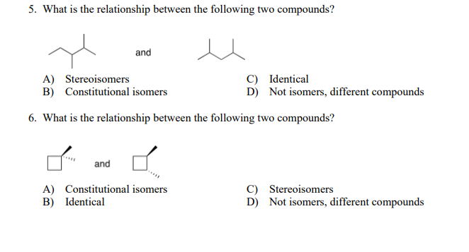 5. What is the relationship between the following two compounds?
and
A) Stereoisomers
B) Constitutional isomers
C) Identical
D) Not isomers, different compounds
6. What is the relationship between the following two compounds?
and
A) Constitutional isomers
B) Identical
C) Stereoisomers
D) Not isomers, different compounds
