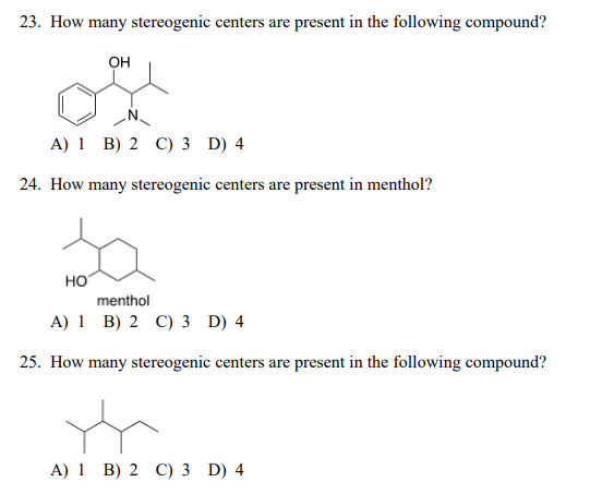 23. How many stereogenic centers are present in the following compound?
он
A) 1 B) 2 C) 3 D) 4
24. How many stereogenic centers are present in menthol?
HO
menthol
A) 1 B) 2 C) 3 D) 4
25. How many stereogenic centers are present in the following compound?
A) 1 B) 2 C) 3 D) 4
