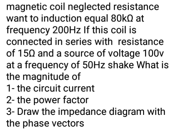 magnetic coil neglected resistance
want to induction equal 80KQ at
frequency 200HZ If this coil is
connected in series with resistance
of 150 and a source of voltage 100v
at a frequency of 50HZ shake What is
the magnitude of
1- the circuit current
2- the power factor
3- Draw the impedance diagram with
the phase vectors
