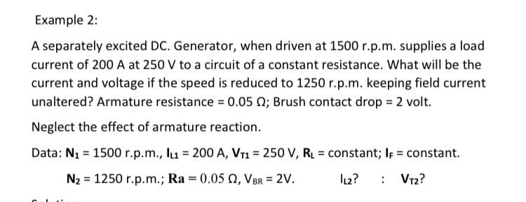 Example 2:
A separately excited DC. Generator, when driven at 1500 r.p.m. supplies a load
current of 200 A at 250 V to a circuit of a constant resistance. What will be the
current and voltage if the speed is reduced to 1250 r.p.m. keeping field current
unaltered? Armature resistance = 0.05 N; Brush contact drop = 2 volt.
Neglect the effect of armature reaction.
Data: N1 = 1500 r.p.m., lu = 200 A, VT1 = 250 V, RL = constant; IF = constant.
%3!
N2 = 1250 r.p.m.; Ra = 0.05 Q, VBR = 2V.
l12?
: Vr2?
%3D
%3D
