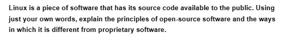Linux is a piece of software that has its source code available to the public. Using
just your own words, explain the principles of open-source software and the ways
in which it is different from proprietary software.