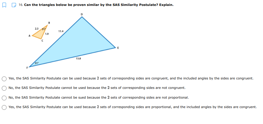 16. Can the triangles below be proven similar by the SAS Similarity Postulate? Explain.
2.3
317
11.4
1.9
13.8
31
Yes, the SAS Similarity Postulate can be used because 2 sets of corresponding sides are congruent, and the included angles by the sides are congruent.
No, the SAS Similarity Postulate cannot be used because the 2 sets of corresponding sides are not congruent.
No, the SAS Similarity Postulate cannot be sued because the 2 sets of corresponding sides are not proportional.
Yes, the SAS Similarity Postulate can be used because 2 sets of corresponding sides are proportional, and the included angles by the sides are congruent.
