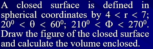 A closed surface is defined in
spherical coordinates by 4 < r < 7;
20° < 0 < 60°; 210° < ¤ < 270°.
Draw the figure of the closed surface
and calculate the volume enclosed.
