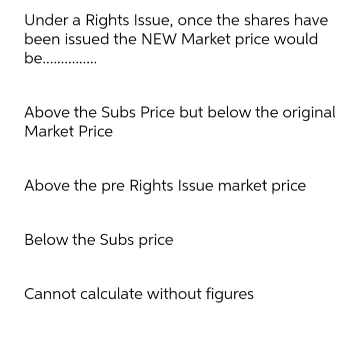Under a Rights Issue, once the shares have
been issued the NEW Market price would
be. .
Above the Subs Price but below the original
Market Price
Above the pre Rights Issue market price
Below the Subs price
Cannot calculate without figures
