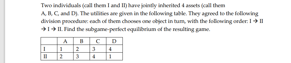 Two individuals (call them I and II) have jointly inherited 4 assets (call them
A, B, C, and D). The utilities are given in the following table. They agreed to the following
division procedure: each of them chooses one object in turn, with the following order: I→ II
→1→ II. Find the subgame-perfect equilibrium of the resulting game.
A
В
C
D
I
2
3
4
II
2
3
4
1
