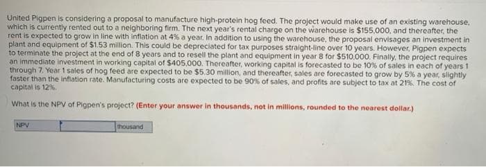 United Pigpen is considering a proposal to manufacture high-protein hog feed. The project would make use of an existing warehouse,
which is currently rented out to a neighboring firm. The next year's rental charge on the warehouse is $155,000, and thereafter, the
rent is expected to grow in line with inflation at 4% a year. In addition to using the warehouse, the proposal envisages an investment in
plant and equipment of $1.53 million. This could be depreciated for tax purposes straight-line over 10 years. However, Pigpen expects
to terminate the project at the end of 8 years and to resell the plant and equipment in year 8 for $510.000. Finally, the project requires
an immediate investment in working capital of $405.000. Thereafter, working capital is forecasted to be 10% of sales in each of years 1
through 7, Year 1 sales of hog feed are expected to be $5.30 million, and thereafter, sales are forecasted to grow by 5% a year, slightly
faster than the infiation rate. Manufacturing costs are expected to be 90% of sales, and profits are subject to tax at 21%. The cost of
capital is 12%.
What is the NPV of Pigpen's project? (Enter your answer in thousands, not in millions, rounded to the nearest dollar.)
NPV
thousand
