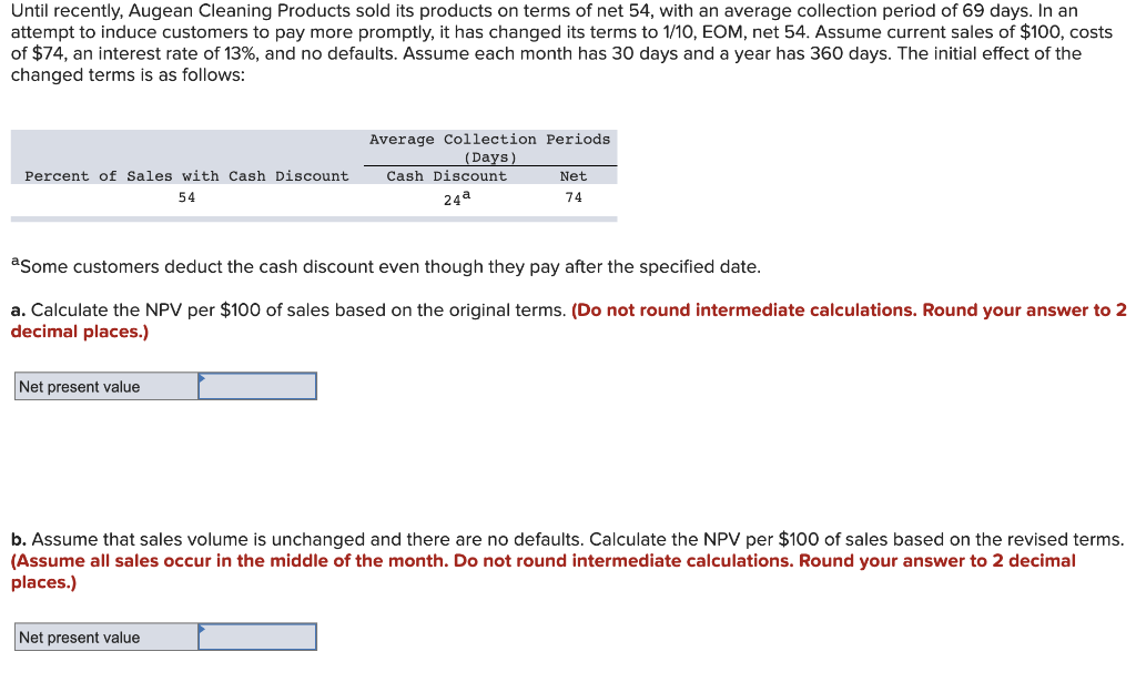 Until recently, Augean Cleaning Products sold its products on terms of net 54, with an average collection period of 69 days. In an
attempt to induce customers to pay more promptly, it has changed its terms to 1/10, EOM, net 54. Assume current sales of $100, costs
of $74, an interest rate of 13%, and no defaults. Assume each month has 30 days and a year has 360 days. The initial effect of the
changed terms is as follows:
Average Collection Periods
(Days)
Cash Discount
Percent of Sales with Cash Discount
Net
54
24a
74
asome customers deduct the cash discount even though they pay after the specified date.
a. Calculate the NPV per $100 of sales based on the original terms. (Do not round intermediate calculations. Round your answer to 2
decimal places.)
Net present value
b. Assume that sales volume is unchanged and there are no defaults. Calculate the NPV per $100 of sales based on the revised terms.
(Assume all sales occur in the middle of the month. Do not round intermediate calculations. Round your answer to 2 decimal
places.)
Net present value
