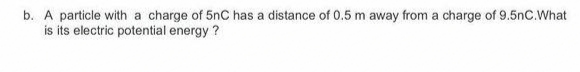 b. A particle with a charge of 5nC has a distance of 0.5 m away from a charge of 9.5nC.What
is its electric potential energy ?
