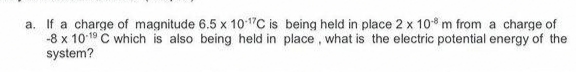 a. If a charge of magnitude 6.5 x 101"C is being held in place 2 x 10* m from a charge of
-8 x 1019 C which is also being held in place, what is the electric potential energy of the
system?
