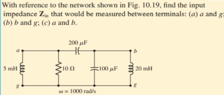 With reference to the network shown in Fig. 10.19, find the input
impedance Zin that would be measured between terminals: (a) a and
(b) b and g; (c) a and b.
200 µF
b
5 mH
10Ω
100 μF
20 mH
w = 1000 rad/s
l

