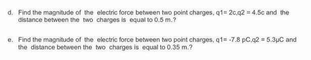 d. Find the magnitude of the electric force between two point charges, q1= 2c.q2 = 4.5c and the
distance between the two charges is equal to 0.5 m.?
e. Find the magnitude of the electric force between two point charges, q1= -7.8 pC,q2 5.3pC and
the distance between the two charges is equal to 0.35 m.?
