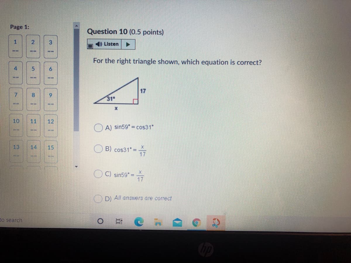 Page 1:
Question 10 (0.5 points)
1) Listen
For the right triangle shown, which equation is correct?
4
6.
17
7.
8.
31
10
11
12
OA) sin59°= cos31°
13
14
15
B) cos31° =
17
C) sin59° =7
%3D
D) All answers are correct
to search
