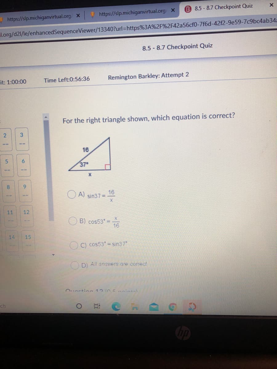 B 8.5-8.7 Checkpoint Quiz
! https://slp.michiganvirtual.org X
https://slp.michiganvirtual.org/ x
l.org/d21/le/enhancedSequenceViewer/13340?url=https%3A%2F%2F42a56cf0-7f6d-42f2-9e59-7c9bc4ab34a
8.5 - 8.7 Checkpoint Quiz
it: 1:00:00
Time Left:0:56:36
Remington Barkley: Attempt 2
For the right triangle shown, which equation is correct?
3
16
9.
37
8
16
A) sin37 =
X
11
12
B) cos53° =
16
14
15
C) cos53° = sin37
DI All answers are correct
Ouortion 12 n5nintel
ch
近
