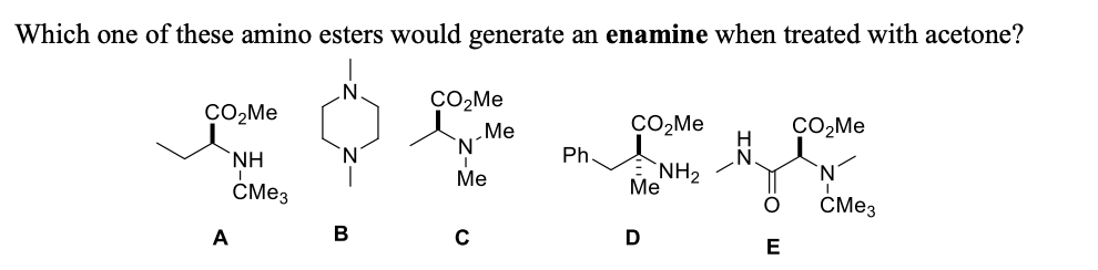 Which one of these amino esters would generate an enamine when treated with acetone?
ÇO,Me
du Me
CO,Me
CO2ME
`NH
Ph.
`NH2
Me
Me
CMe3
СМез
A
В
C
E
