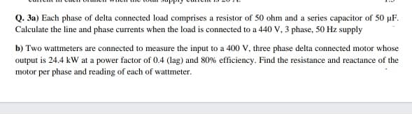 Q. 3a) Each phase of delta connected load comprises a resistor of 50 ohm and a series capacitor of 50 µF.
Calculate the line and phase currents when the load is connected to a 440 V, 3 phase, 50 Hz supply
b) Two wattmeters are connected to measure the input to a 400 V, three phase delta connected motor whose
output is 24.4 kW at a power factor of 0.4 (lag) and 80% efficiency. Find the resistance and reactance of the
motor per phase and reading of each of wattmeter.
