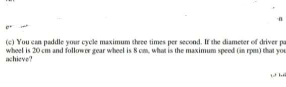 (c) You can paddle your cycle maximum three times per second. If the diameter of driver pa
wheel is 20 cm and follower gear wheel is 8 cm, what is the maximum speed (in rpm) that you
achieve?
