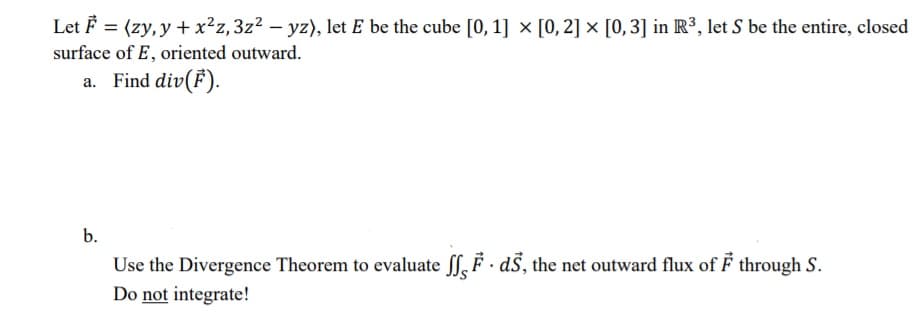 Let F = (zy, y + x²z,3z² – yz), let E be the cube [0, 1] × [0, 2] × [0,3] in R³, let S be the entire, closed
surface of E, oriented outward.
a. Find div(F).
b.
Use the Divergence Theorem to evaluate ff, F · dS, the net outward flux of F through S.
Do not integrate!
