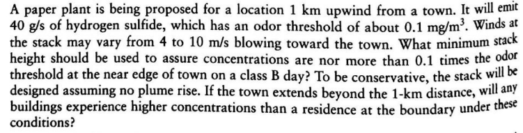 A paper plant is being proposed for a location 1 km upwind from a town. It will emit
40 g/s of hydrogen sulfide, which has an odor threshold of about 0.1 mg/m³. Winds at
the stack may vary from 4 to 10 m/s blowing toward the town. What minimum stack
height should be used to assure concentrations are nor more than 0.1 times the odor
threshold at the near edge of town on a class B day? To be conservative, the stack will be
designed assuming no plume rise. If the town extends beyond the 1-km distance, will any
buildings experience higher concentrations than a residence at the boundary under these
conditions?

