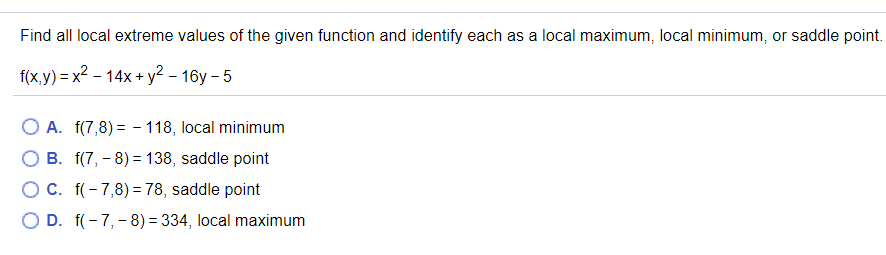 Find all local extreme values of the given function and identify each as a local maximum, local minimum, or saddle point.
f(x,y) = x2 - 14x+ y2 – 16y – 5
O A. f(7,8) = - 118, local minimum
B. f(7, - 8) = 138, saddle point
OC. f(- 7,8) = 78, saddle point
O D. f(- 7,- 8) = 334, local maximum
