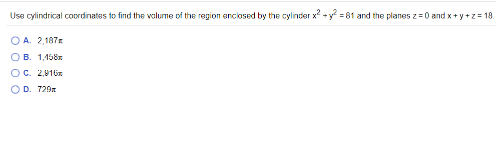 Use cylindrical coordinates to find the volume of the region enclosed by the cylinder x + y = 81 and the planes z = 0 and x + y +z = 18.
O A. 2,187T
О В. 1,458л
ОС. 2,916л
O D. 7297
