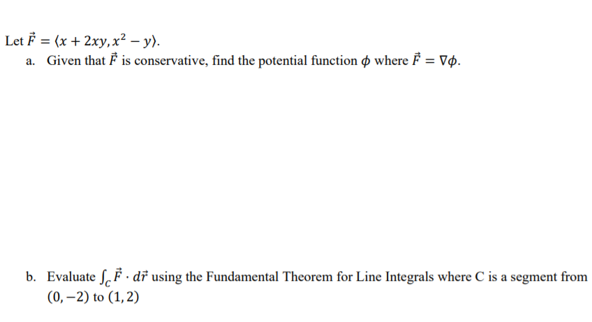Let F = (x + 2xy,x² – y).
a. Given that F is conservative, find the potential function o where F = Vø.
b. Evaluate S, F · dř using the Fundamental Theorem for Line Integrals where C is a segment from
(0, –2) to (1,2)
