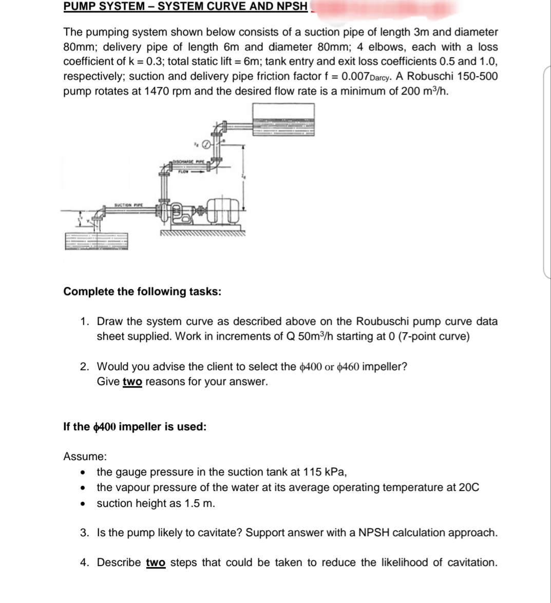 PUMP SYSTEM – SYSTEM CURVE AND NPSH
The pumping system shown below consists of a suction pipe of length 3m and diameter
80mm; delivery pipe of length 6m and diameter 80mm; 4 elbows, each with a loss
coefficient of k = 0.3; total static lift = 6m; tank entry and exit loss coefficients 0.5 and 1.0,
respectively; suction and delivery pipe friction factor f = 0.007Darcy. A Robuschi 150-500
pump rotates at 1470 rpm and the desired flow rate is a minimum of 200 m3/h.
SUCTION PIPE
Complete the following tasks:
1. Draw the system curve as described above on the Roubuschi pump curve data
sheet supplied. Work in increments of Q 50m3/h starting at 0 (7-point curve)
2. Would you advise the client to select the p400 or ¢460 impeller?
Give two reasons for your answer.
If the 400 impeller is used:
Assume:
the gauge pressure in the suction tank at 115 kPa,
the vapour pressure of the water at its average operating temperature at 20C
suction height as 1.5 m.
3. Is the pump likely to cavitate? Support answer with a NPSH calculation approach.
4. Describe two steps that could be taken to reduce the likelihood of cavitation.
